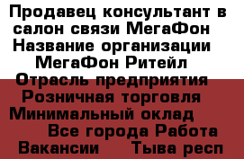 Продавец-консультант в салон связи МегаФон › Название организации ­ МегаФон Ритейл › Отрасль предприятия ­ Розничная торговля › Минимальный оклад ­ 20 000 - Все города Работа » Вакансии   . Тыва респ.